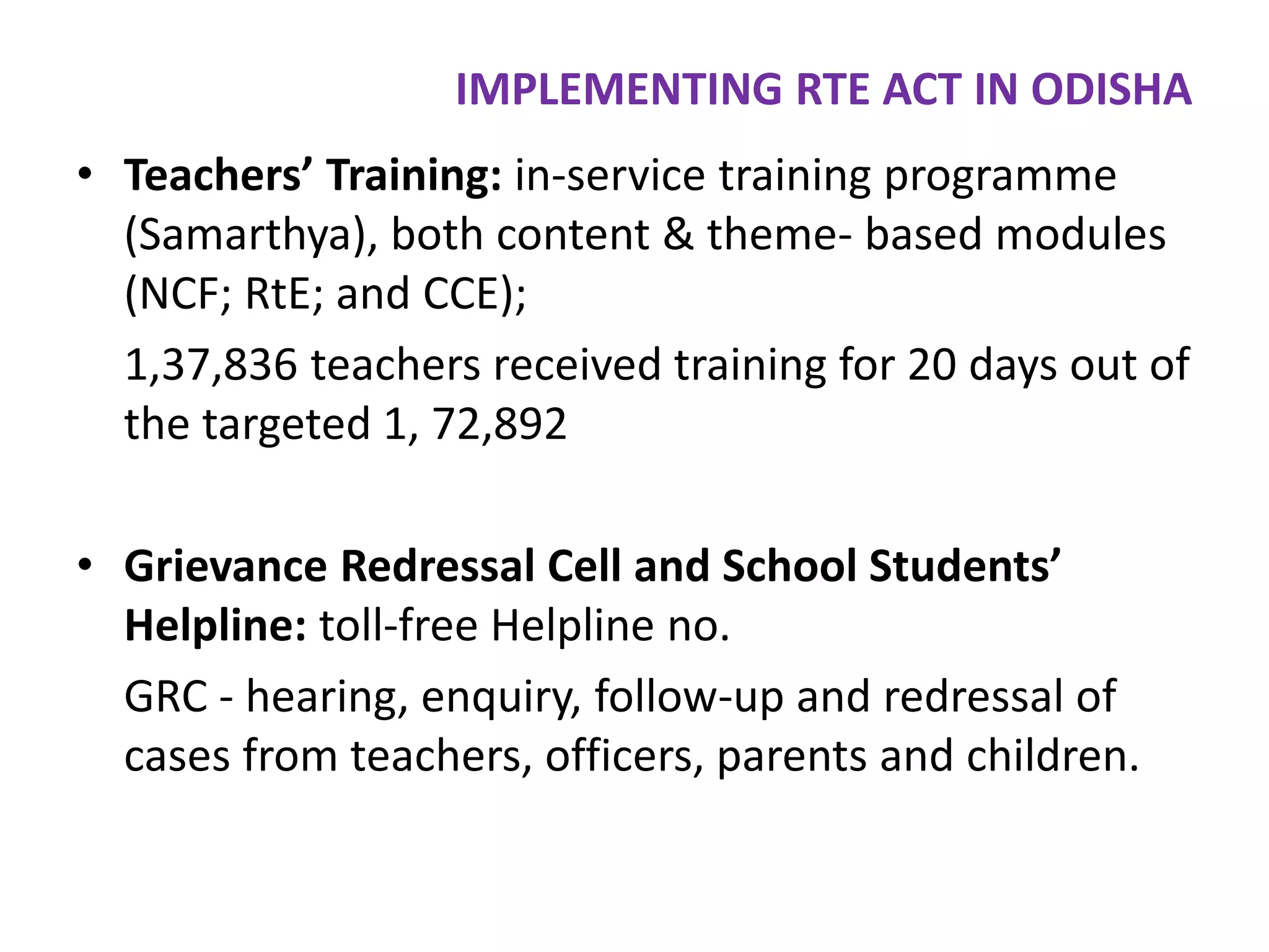 IMPLEMENTING RTE ACT IN ODISHA
• Teachers’ Training: in-service training programme
(Samarthya), both content & theme- based modules
(NCF; RtE; and CCE);
1,37,836 teachers received training for 20 days out of
the targeted 1, 72,892
• Grievance Redressal Cell and School Students’
Helpline: toll-free Helpline no.
GRC - hearing, enquiry, follow-up and redressal of
cases from teachers, officers, parents and children.

 