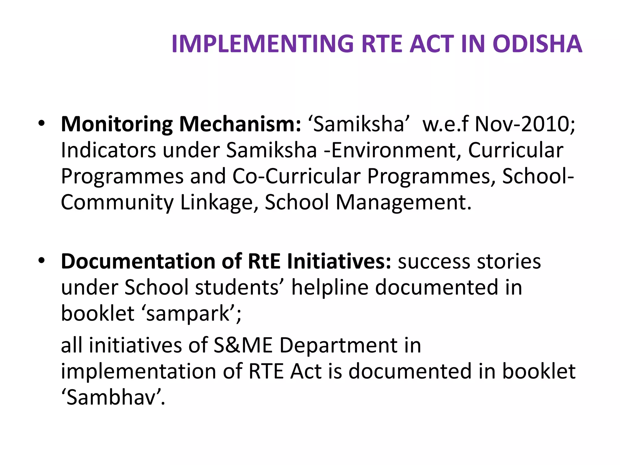 IMPLEMENTING RTE ACT IN ODISHA
• Monitoring Mechanism: ‘Samiksha’ w.e.f Nov-2010;
Indicators under Samiksha -Environment, Curricular
Programmes and Co-Curricular Programmes, SchoolCommunity Linkage, School Management.
• Documentation of RtE Initiatives: success stories
under School students’ helpline documented in
booklet ‘sampark’;
all initiatives of S&ME Department in
implementation of RTE Act is documented in booklet
‘Sambhav’.

 