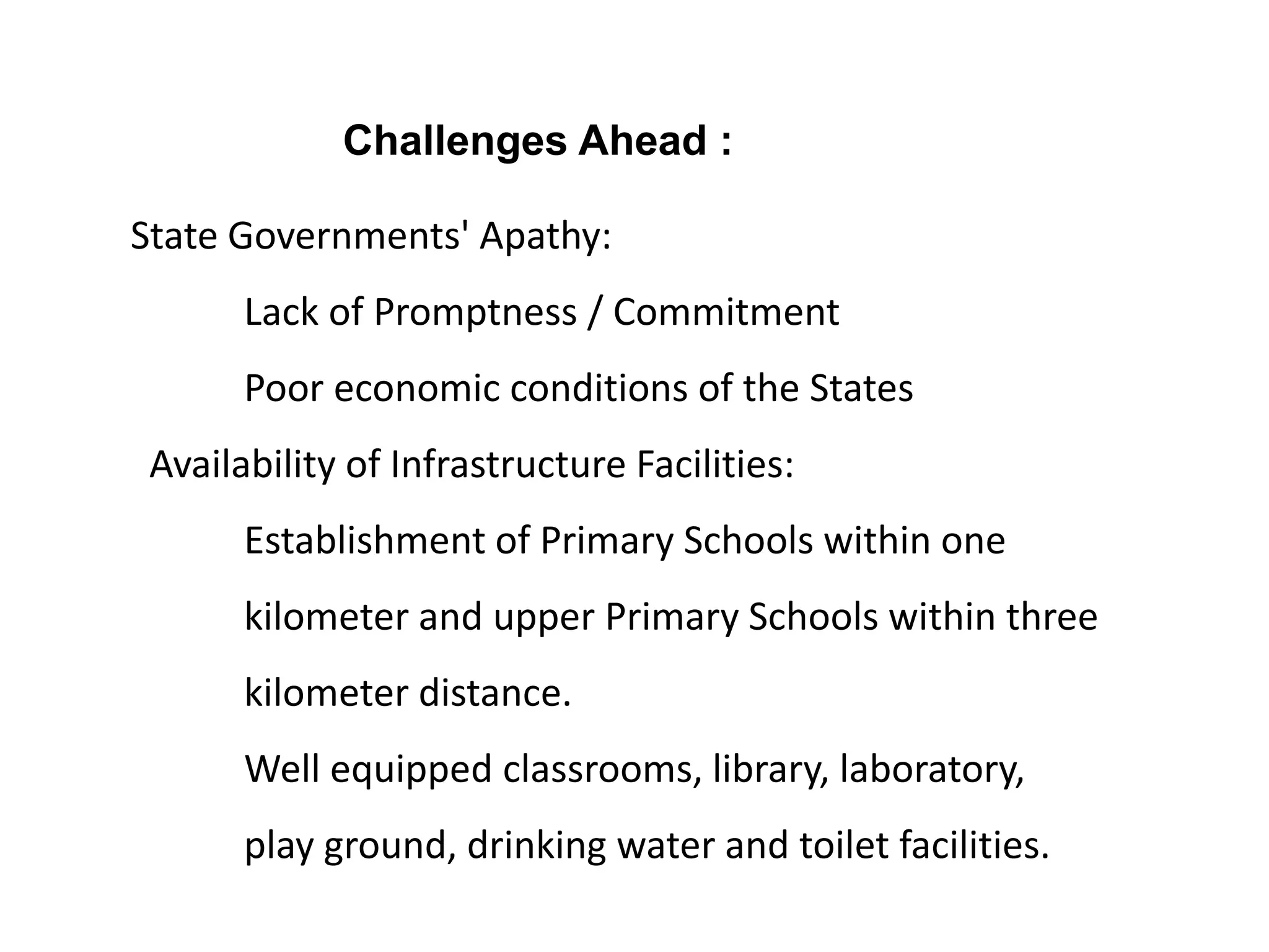 Challenges Ahead :
State Governments' Apathy:
Lack of Promptness / Commitment
Poor economic conditions of the States

Availability of Infrastructure Facilities:
Establishment of Primary Schools within one

kilometer and upper Primary Schools within three
kilometer distance.
Well equipped classrooms, library, laboratory,
play ground, drinking water and toilet facilities.

 