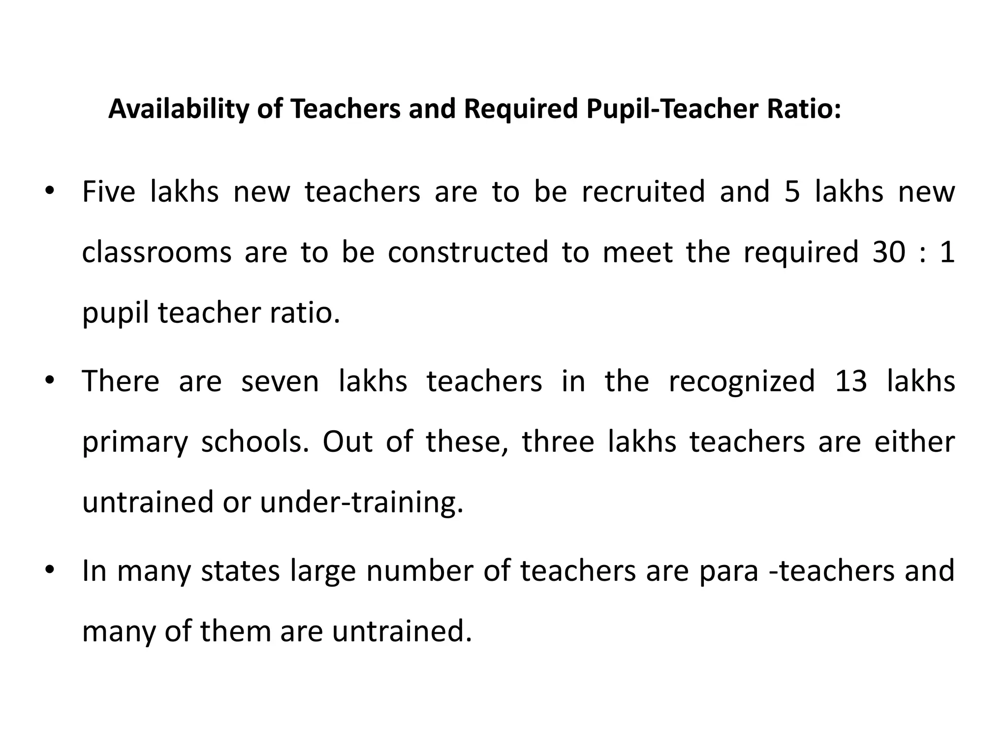 Availability of Teachers and Required Pupil-Teacher Ratio:

• Five lakhs new teachers are to be recruited and 5 lakhs new
classrooms are to be constructed to meet the required 30 : 1
pupil teacher ratio.
• There are seven lakhs teachers in the recognized 13 lakhs
primary schools. Out of these, three lakhs teachers are either

untrained or under-training.
• In many states large number of teachers are para -teachers and

many of them are untrained.

 
