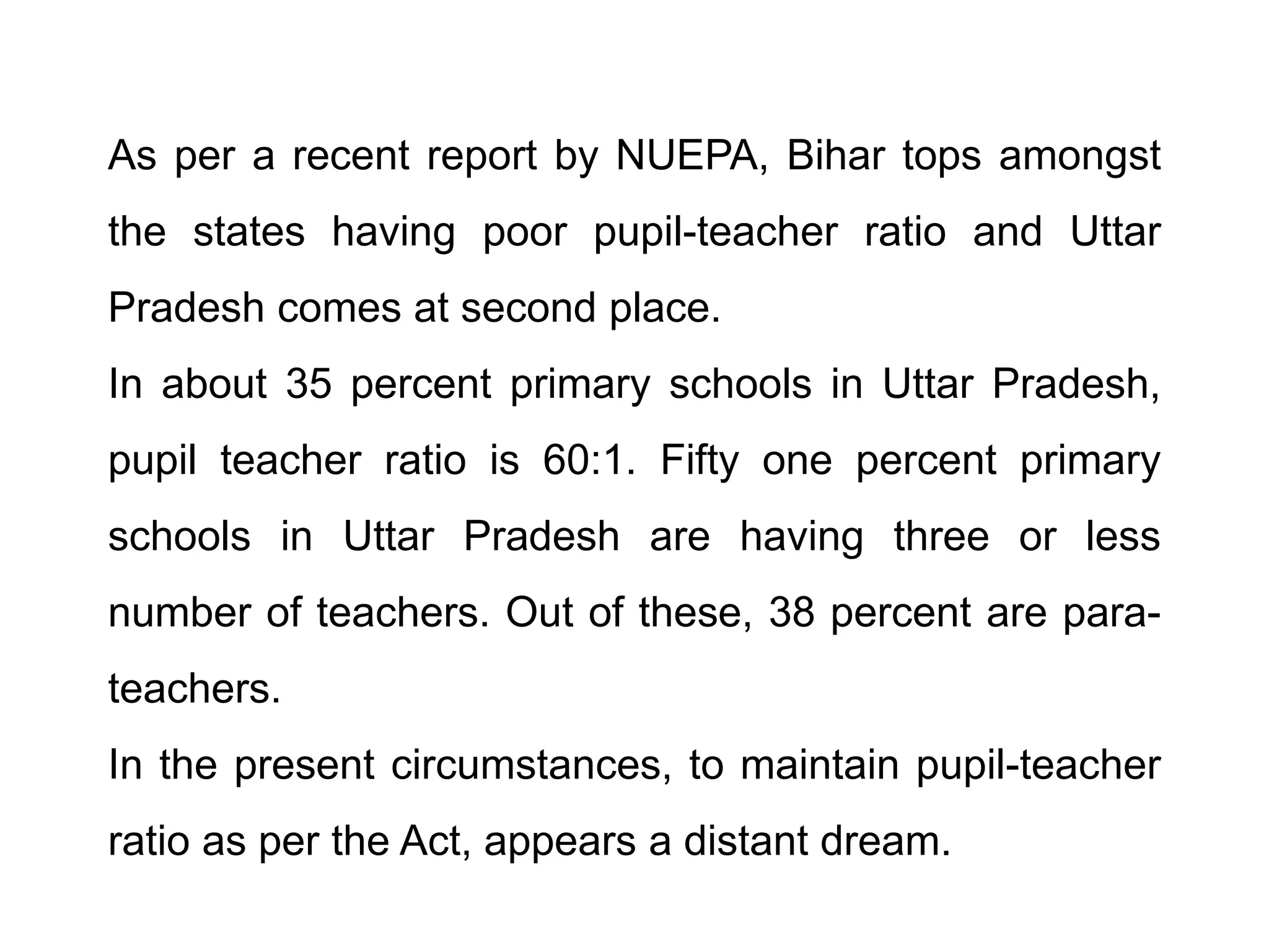 As per a recent report by NUEPA, Bihar tops amongst
the states having poor pupil-teacher ratio and Uttar
Pradesh comes at second place.
In about 35 percent primary schools in Uttar Pradesh,

pupil teacher ratio is 60:1. Fifty one percent primary
schools in Uttar Pradesh are having three or less

number of teachers. Out of these, 38 percent are parateachers.
In the present circumstances, to maintain pupil-teacher
ratio as per the Act, appears a distant dream.

 