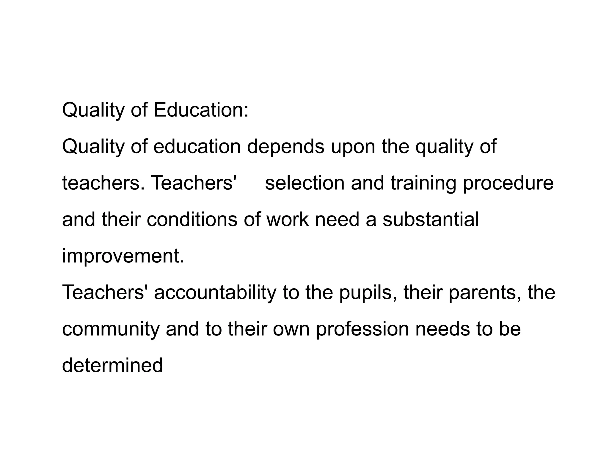 Quality of Education:
Quality of education depends upon the quality of
teachers. Teachers'

selection and training procedure

and their conditions of work need a substantial
improvement.

Teachers' accountability to the pupils, their parents, the
community and to their own profession needs to be
determined

 