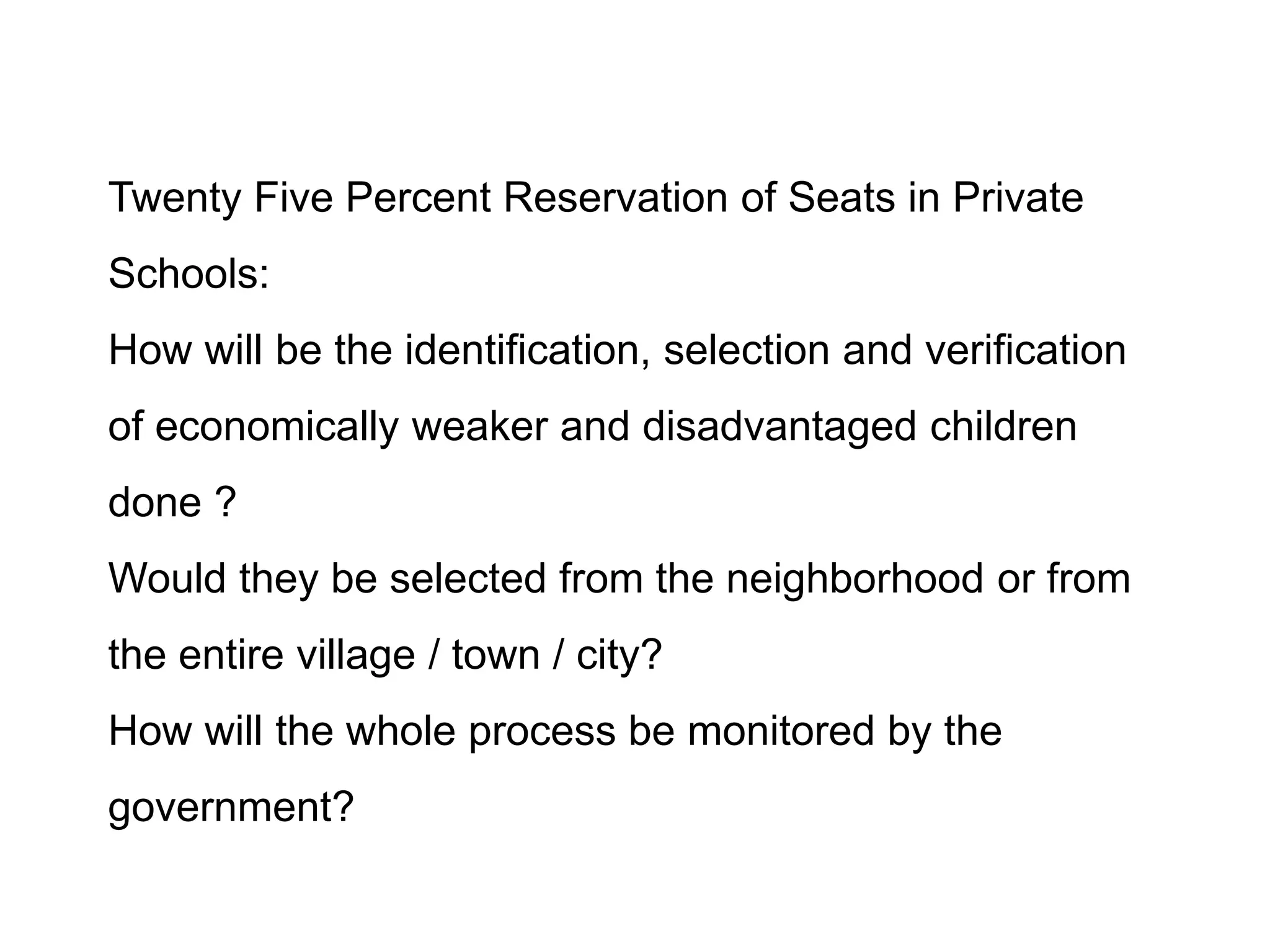 Twenty Five Percent Reservation of Seats in Private

Schools:
How will be the identification, selection and verification
of economically weaker and disadvantaged children
done ?
Would they be selected from the neighborhood or from
the entire village / town / city?
How will the whole process be monitored by the

government?

 