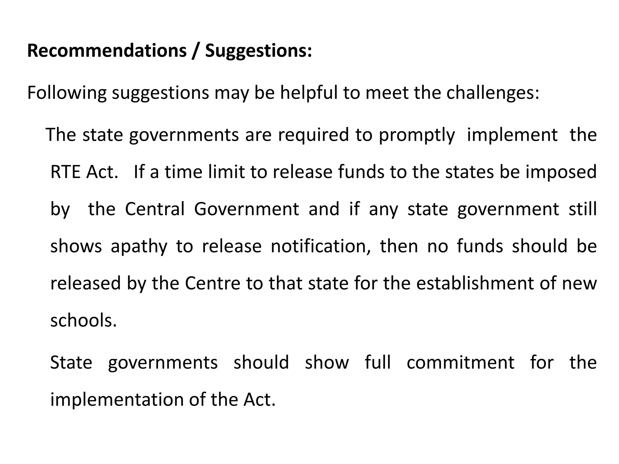 Recommendations / Suggestions:
Following suggestions may be helpful to meet the challenges:

The state governments are required to promptly implement the
RTE Act. If a time limit to release funds to the states be imposed
by the Central Government and if any state government still
shows apathy to release notification, then no funds should be
released by the Centre to that state for the establishment of new
schools.
State governments should show full commitment for the
implementation of the Act.

 