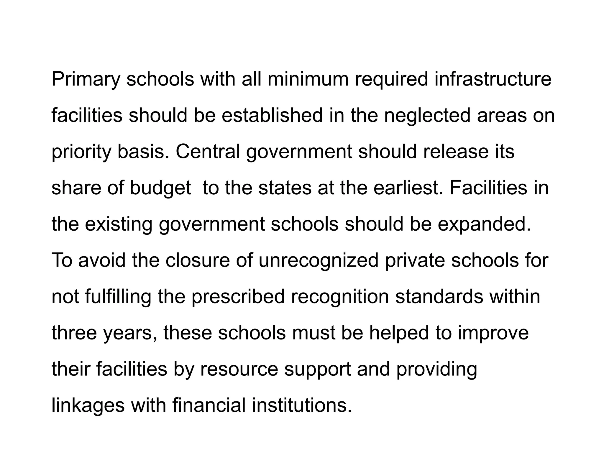 Primary schools with all minimum required infrastructure
facilities should be established in the neglected areas on
priority basis. Central government should release its
share of budget to the states at the earliest. Facilities in
the existing government schools should be expanded.
To avoid the closure of unrecognized private schools for

not fulfilling the prescribed recognition standards within
three years, these schools must be helped to improve
their facilities by resource support and providing
linkages with financial institutions.

 