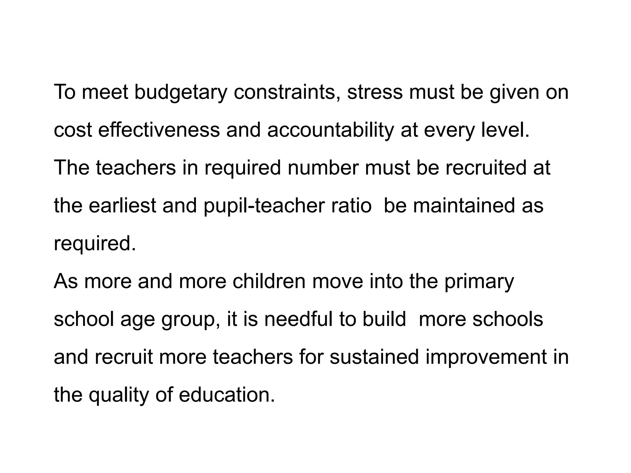 To meet budgetary constraints, stress must be given on
cost effectiveness and accountability at every level.
The teachers in required number must be recruited at
the earliest and pupil-teacher ratio be maintained as
required.
As more and more children move into the primary
school age group, it is needful to build more schools
and recruit more teachers for sustained improvement in

the quality of education.

 