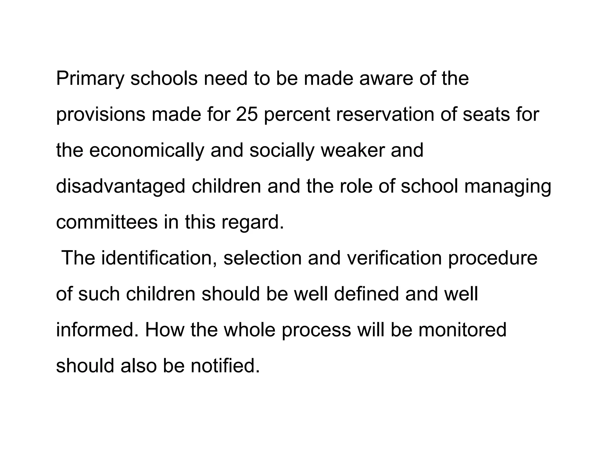 Primary schools need to be made aware of the
provisions made for 25 percent reservation of seats for
the economically and socially weaker and
disadvantaged children and the role of school managing
committees in this regard.
The identification, selection and verification procedure

of such children should be well defined and well
informed. How the whole process will be monitored
should also be notified.

 