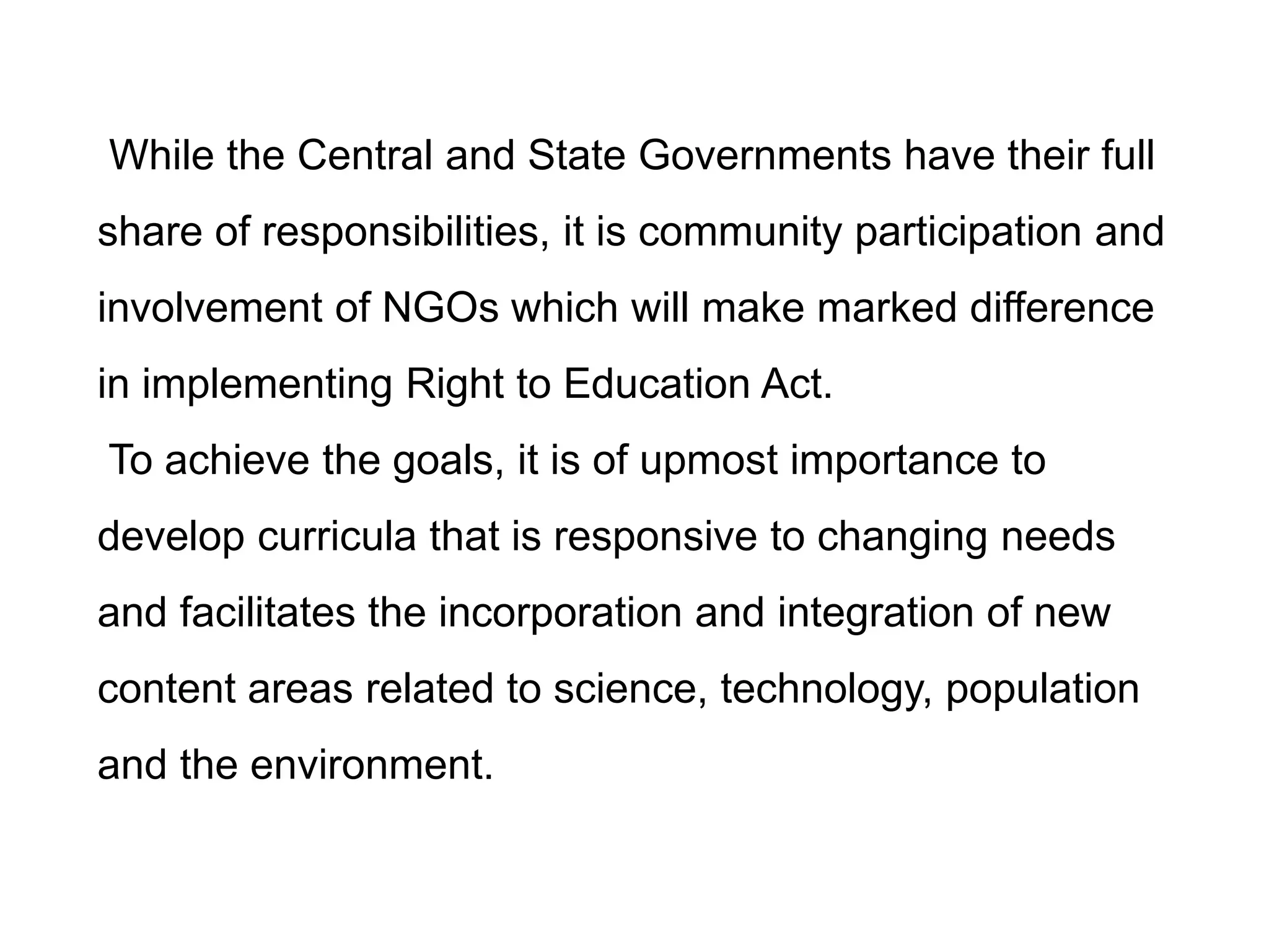 While the Central and State Governments have their full
share of responsibilities, it is community participation and
involvement of NGOs which will make marked difference
in implementing Right to Education Act.

To achieve the goals, it is of upmost importance to
develop curricula that is responsive to changing needs

and facilitates the incorporation and integration of new
content areas related to science, technology, population
and the environment.

 