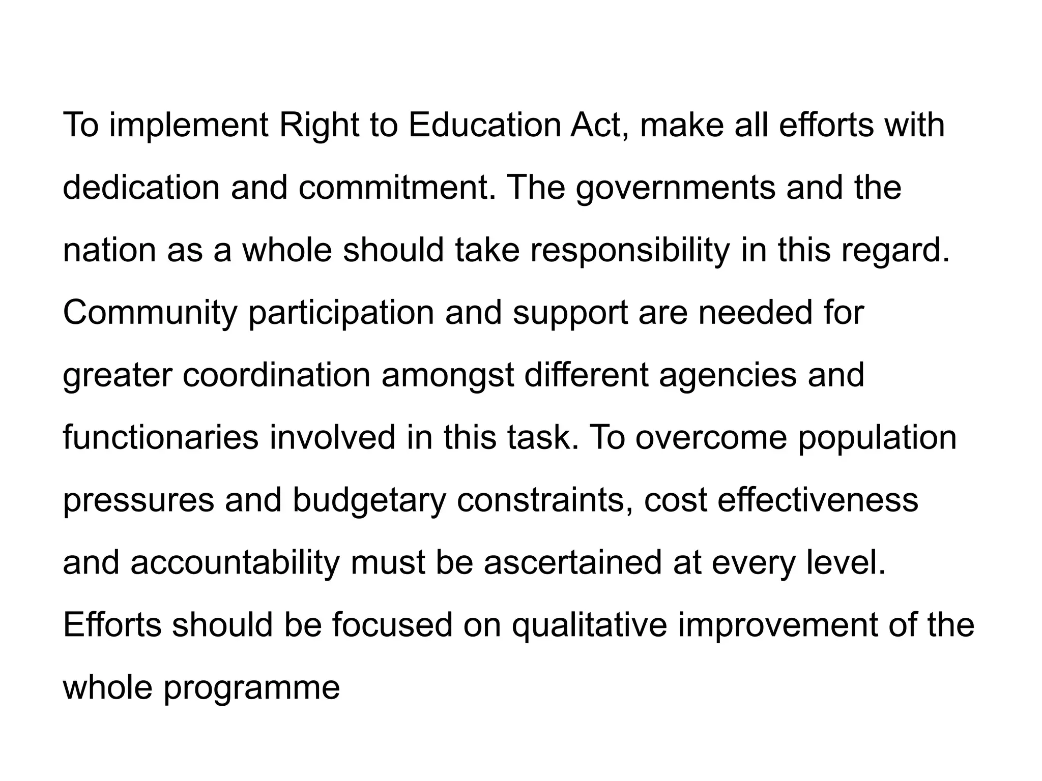 To implement Right to Education Act, make all efforts with

dedication and commitment. The governments and the
nation as a whole should take responsibility in this regard.
Community participation and support are needed for
greater coordination amongst different agencies and
functionaries involved in this task. To overcome population
pressures and budgetary constraints, cost effectiveness
and accountability must be ascertained at every level.

Efforts should be focused on qualitative improvement of the
whole programme

 