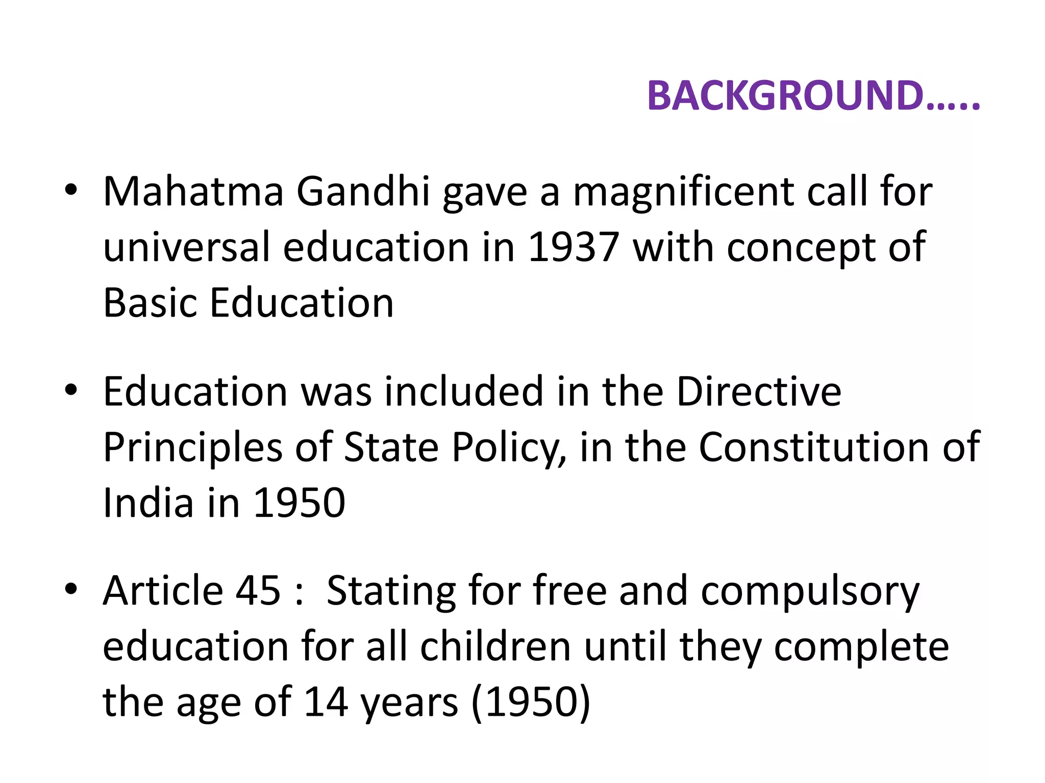 BACKGROUND…..
• Mahatma Gandhi gave a magnificent call for
universal education in 1937 with concept of
Basic Education
• Education was included in the Directive
Principles of State Policy, in the Constitution of
India in 1950
• Article 45 : Stating for free and compulsory
education for all children until they complete
the age of 14 years (1950)

 