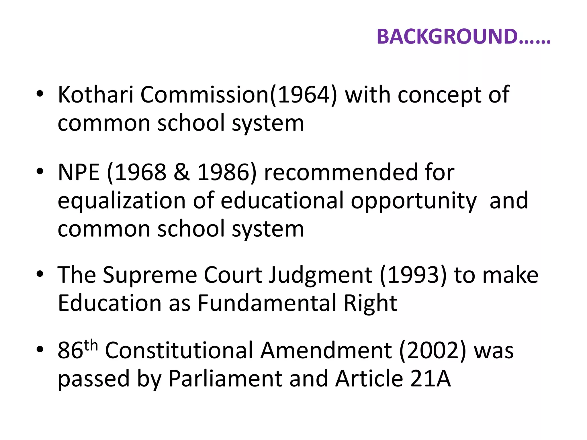 BACKGROUND……

• Kothari Commission(1964) with concept of
common school system
• NPE (1968 & 1986) recommended for
equalization of educational opportunity and
common school system

• The Supreme Court Judgment (1993) to make
Education as Fundamental Right
• 86th Constitutional Amendment (2002) was
passed by Parliament and Article 21A

 