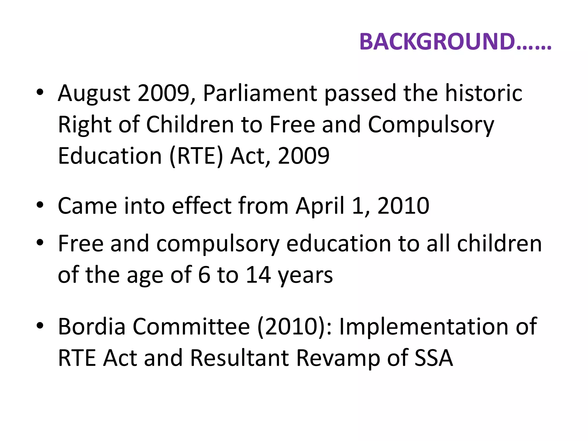 BACKGROUND……
• August 2009, Parliament passed the historic
Right of Children to Free and Compulsory
Education (RTE) Act, 2009

• Came into effect from April 1, 2010
• Free and compulsory education to all children
of the age of 6 to 14 years
• Bordia Committee (2010): Implementation of
RTE Act and Resultant Revamp of SSA

 