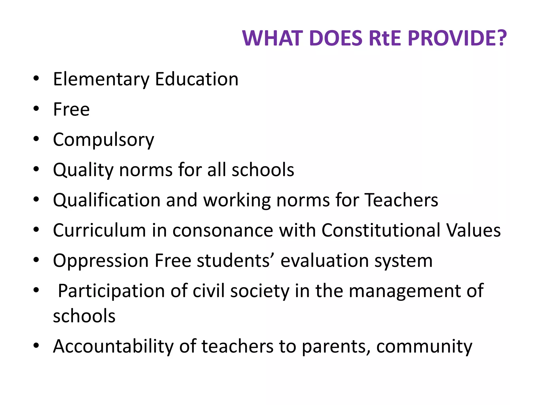WHAT DOES RtE PROVIDE?
•
•
•
•
•
•
•
•

Elementary Education
Free
Compulsory
Quality norms for all schools
Qualification and working norms for Teachers
Curriculum in consonance with Constitutional Values
Oppression Free students’ evaluation system
Participation of civil society in the management of
schools
• Accountability of teachers to parents, community

 