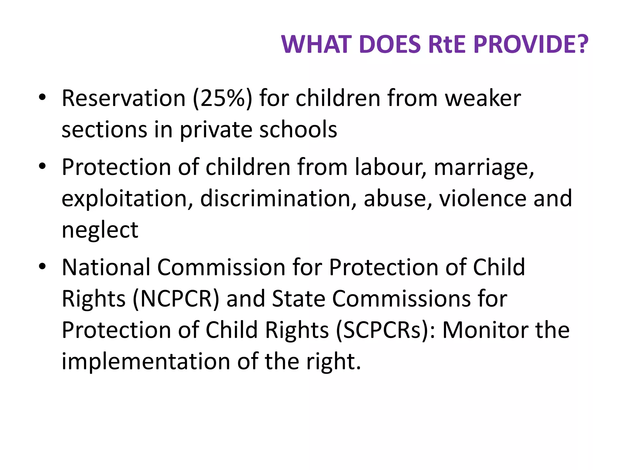 WHAT DOES RtE PROVIDE?
• Reservation (25%) for children from weaker
sections in private schools
• Protection of children from labour, marriage,
exploitation, discrimination, abuse, violence and
neglect
• National Commission for Protection of Child
Rights (NCPCR) and State Commissions for
Protection of Child Rights (SCPCRs): Monitor the
implementation of the right.

 