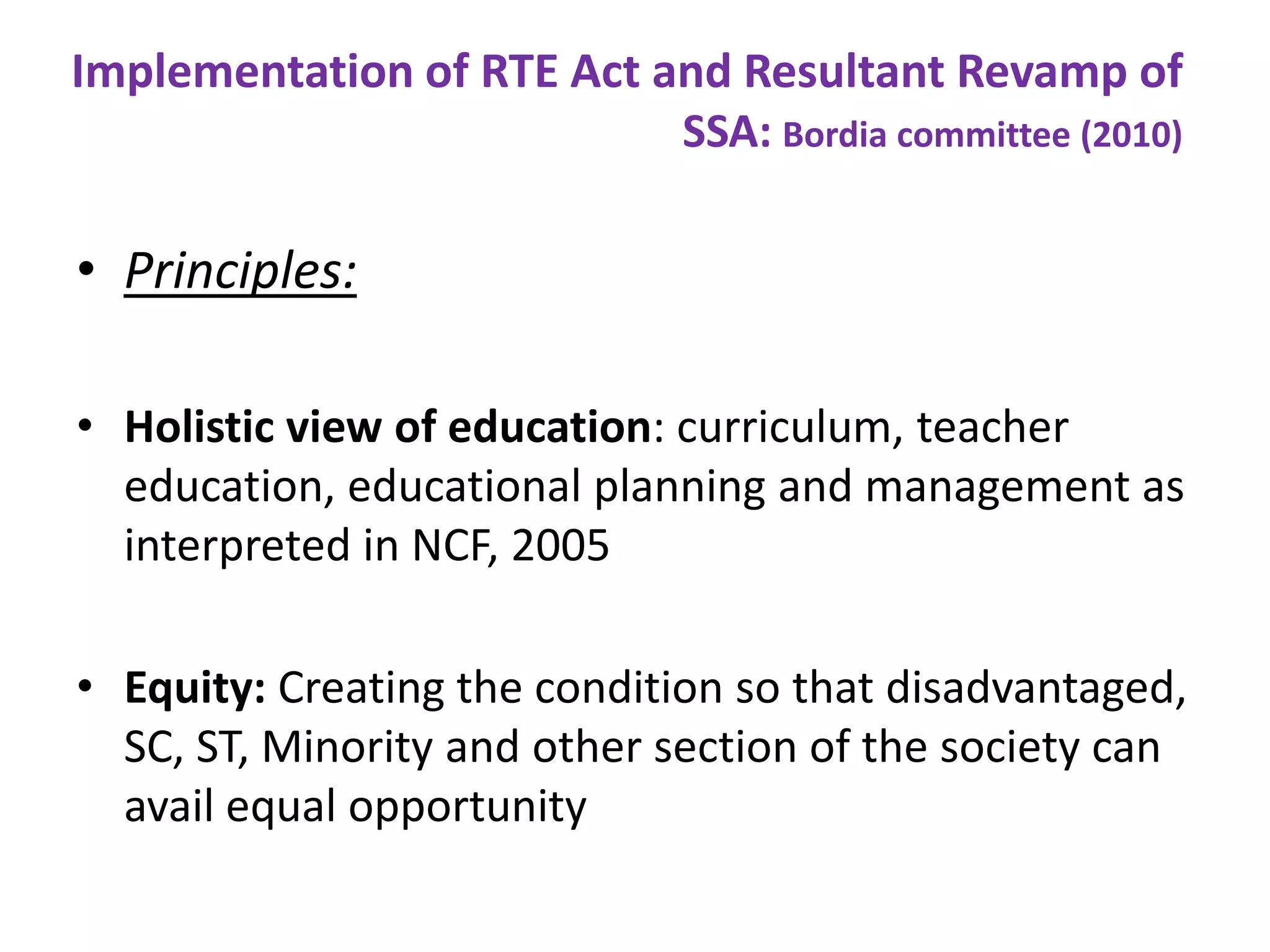 Implementation of RTE Act and Resultant Revamp of
SSA: Bordia committee (2010)

• Principles:
• Holistic view of education: curriculum, teacher
education, educational planning and management as
interpreted in NCF, 2005
• Equity: Creating the condition so that disadvantaged,
SC, ST, Minority and other section of the society can
avail equal opportunity

 