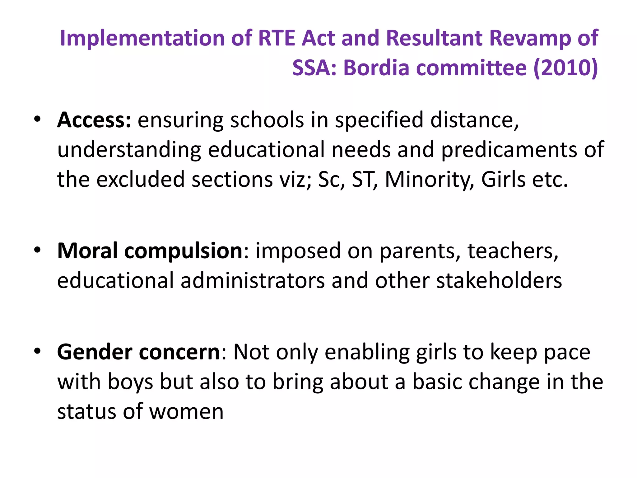 Implementation of RTE Act and Resultant Revamp of
SSA: Bordia committee (2010)
• Access: ensuring schools in specified distance,
understanding educational needs and predicaments of
the excluded sections viz; Sc, ST, Minority, Girls etc.
• Moral compulsion: imposed on parents, teachers,
educational administrators and other stakeholders
• Gender concern: Not only enabling girls to keep pace
with boys but also to bring about a basic change in the
status of women

 