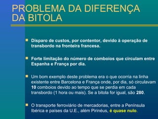 PROBLEMA DA DIFERENÇA 
DA BITOLA 
 Disparo de custos, por contentor, devido à operação de 
transbordo na fronteira francesa. 
 Forte limitação do número de comboios que circulam entre 
Espanha e França por dia. 
 Um bom exemplo deste problema era o que ocorria na linha 
existente entre Barcelona e França onde, por dia, só circulavam 
10 comboios devido ao tempo que se perdia em cada 
transbordo (1 hora ou mais). Se a bitola for igual, são 280. 
 O transporte ferroviário de mercadorias, entre a Península 
Ibérica e países da U.E., além Pirinéus, é quase nulo. 
 