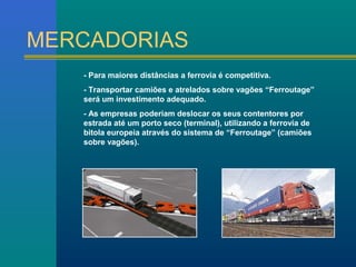 MERCADORIAS 
- Para maiores distâncias a ferrovia é competitiva. 
- Transportar camiões e atrelados sobre vagões “Ferroutage” 
será um investimento adequado. 
- As empresas poderiam deslocar os seus contentores por 
estrada até um porto seco (terminal), utilizando a ferrovia de 
bitola europeia através do sistema de “Ferroutage” (camiões 
sobre vagões). 
 