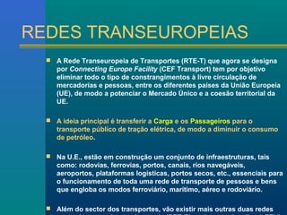 REDES TRANSEUROPEIAS 
 A Rede Transeuropeia de Transportes (RTE-T) que agora se designa 
por Connecting Europe Facility (CEF Transport) tem por objetivo 
eliminar todo o tipo de constrangimentos à livre circulação de 
mercadorias e pessoas, entre os diferentes países da União Europeia 
(UE), de modo a potenciar o Mercado Único e a coesão territorial da 
UE. 
 A ideia principal é transferir a Carga e os Passageiros para o 
transporte público de tração elétrica, de modo a diminuir o consumo 
de petróleo. 
 Na U.E., estão em construção um conjunto de infraestruturas, tais 
como: rodovias, ferrovias, portos, canais, rios navegáveis, 
aeroportos, plataformas logísticas, portos secos, etc., essenciais para 
o funcionamento de toda uma rede de transporte de pessoas e bens 
que engloba os modos ferroviário, marítimo, aéreo e rodoviário. 
 Além do sector dos transportes, vão existir mais outras duas redes 
europeias, respeitantes à energia (RTE-E) e telecomunicações (eTEN). 
 