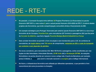 REDE - RTE-T 
 No passado, a Comissão Europeia tinha definido 30 Projetos Prioritários (co-financiados) no pacote 
financeiro 2007-2013 e, mais outros 9, para o actual pacote financeiro 2014-2020 da RTE-T. A maioria destes 
projetos são ferroviários, que terão comparticipação comunitária direta e financiamento do BEI. 
 Um exemplo estratégico para Portugal, financiado pelo anterior pacote financeiro 2007-2013 é o novo troço 
ferroviário de bit. Europeia, Poceirão-Caia, para mercadorias (25 Ton/eixo) e passageiros (AV) que faz parte 
do Corredor do Atlântico, que fará a ligação Poceirão-Badajoz-Madrid-Valladolid-Irun-França. 
 Este corredor ferroviário vai permitir a livre circulação e sem transbordos para a U.E. de comboios de 
mercadorias, de tração elétrica com 750 metros de comprimento, reduzindo em 50% o custo do transporte 
por contentor e sem depender do petróleo. 
 Os novos corredores, para mercadorias (Vel. Méd 100 Km/h) e passageiros, serão constituídos por vias 
duplas de Alta Velocidade e Velocidade Elevada, 25 Mil Volts (AC) e Sinalização ERTMS. As estações 
ferroviárias e os portos deverão ser comuns à nova e antiga rede. O porto de Barcelona, por exemplo, 
possui 2 bitolas, a Ibérica para servir o mercado nacional e a europeia para o tráfego internacional. 
 No futuro, a infraestrutura ferroviária será utilizada por diferentes operadores, o que permitirá a livre 
concorrência (tal como já acontece na Aviação). 
 