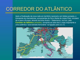 CORREDOR DO ATLÂNTICO 
Após a finalização da nova rede em território nacional e em bitola europeia, o 
transporte de mercadorias, provenientes do Sul e Norte do nosso País, circulará 
de e para a Europa, através da linha Aveiro – Salamanca, via Irun, pelo 
Corredor do Atlântico (amarelo), tornando-se este eixo o mais importante e 
uma autêntica “auto-estrada ferroviária” na ligação para a U. E. 
 