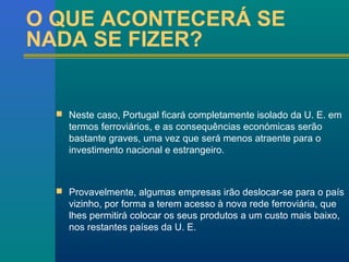 O QUE ACONTECERÁ SE 
NADA SE FIZER? 
 Neste caso, Portugal ficará completamente isolado da U. E. em 
termos ferroviários, e as consequências económicas serão 
bastante graves, uma vez que será menos atraente para o 
investimento nacional e estrangeiro. 
 Provavelmente, algumas empresas irão deslocar-se para o país 
vizinho, por forma a terem acesso à nova rede ferroviária, que 
lhes permitirá colocar os seus produtos a um custo mais baixo, 
nos restantes países da U. E. 
 
