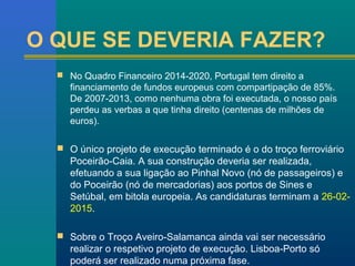 O QUE SE DEVERIA FAZER? 
 No Quadro Financeiro 2014-2020, Portugal tem direito a 
financiamento de fundos europeus com compartipação de 85%. 
De 2007-2013, como nenhuma obra foi executada, o nosso país 
perdeu as verbas a que tinha direito (centenas de milhões de 
euros). 
 O único projeto de execução terminado é o do troço ferroviário 
Poceirão-Caia. A sua construção deveria ser realizada, 
efetuando a sua ligação ao Pinhal Novo (nó de passageiros) e 
do Poceirão (nó de mercadorias) aos portos de Sines e 
Setúbal, em bitola europeia. As candidaturas terminam a 26-02- 
2015. 
 Sobre o Troço Aveiro-Salamanca ainda vai ser necessário 
realizar o respetivo projeto de execução. Lisboa-Porto só 
poderá ser realizado numa próxima fase. 
 