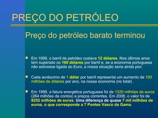 PREÇO DO PETRÓLEO 
Preço do petróleo barato terminou 
 Em 1998, o barril de petróleo custava 12 dólares. Nos últimos anos 
tem superado os 100 dólares por barril e, se a economia portuguesa 
não estivesse ligada ao Euro, a nossa situação seria ainda pior. 
 Cada acréscimo de 1 dólar por barril representa um aumento de 100 
milhões de dólares por ano, na nossa economia (no total) . 
 Em 1998, a fatura energética portuguesa foi de 1320 milhões de euros 
(264 milhões de contos) a preços correntes. Em 2008, o valor foi de 
8252 milhões de euros. Uma diferença de quase 7 mil milhões de 
euros, o que corresponde a 7 Pontes Vasco da Gama. 
 