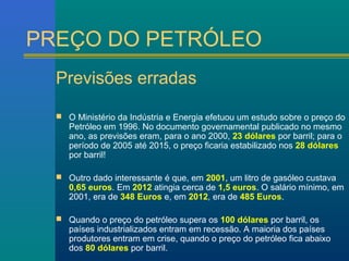 PREÇO DO PETRÓLEO 
Previsões erradas 
 O Ministério da Indústria e Energia efetuou um estudo sobre o preço do 
Petróleo em 1996. No documento governamental publicado no mesmo 
ano, as previsões eram, para o ano 2000, 23 dólares por barril; para o 
período de 2005 até 2015, o preço ficaria estabilizado nos 28 dólares 
por barril! 
 Outro dado interessante é que, em 2001, um litro de gasóleo custava 
0,65 euros. Em 2012 atingia cerca de 1,5 euros. O salário mínimo, em 
2001, era de 348 Euros e, em 2012, era de 485 Euros. 
 Quando o preço do petróleo supera os 100 dólares por barril, os 
países industrializados entram em recessão. A maioria dos países 
produtores entram em crise, quando o preço do petróleo fica abaixo 
dos 80 dólares por barril. 
 