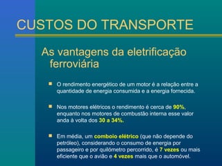 CUSTOS DO TRANSPORTE 
As vantagens da eletrificação 
ferroviária 
 O rendimento energético de um motor é a relação entre a 
quantidade de energia consumida e a energia fornecida. 
 Nos motores elétricos o rendimento é cerca de 90%, 
enquanto nos motores de combustão interna esse valor 
anda à volta dos 30 a 34%. 
 Em média, um comboio elétrico (que não depende do 
petróleo), considerando o consumo de energia por 
passageiro e por quilómetro percorrido, é 7 vezes ou mais 
eficiente que o avião e 4 vezes mais que o automóvel. 
 