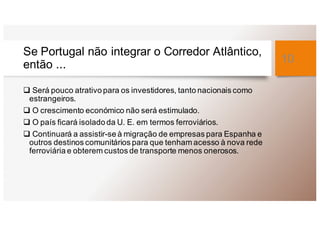 Se Portugal não integrar o Corredor Atlântico,
então ...
q Será pouco atrativo para os investidores, tanto nacionais como
estrangeiros.
q O crescimento económico não será estimulado.
q O país ficará isolado da U. E. em termos ferroviários.
q Continuará a assistir-se à migração de empresas para Espanha e
outros destinos comunitários para que tenham acesso à nova rede
ferroviária e obterem custos de transporte menos onerosos.
10
 