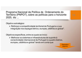 Programa Nacional da Política de Ordenamento do
Território (PNPOT), sobre as políticas para o horizonte
2025, diz ...
Objetivo estratégico:
Ø Reforçar a competitividade territorial de Portugal e a sua
integração nos espaç̧os ibérico, europeu,atlâ̂ntico e global”.
Objetivos específicos, entre os quais se inclui:
Ø Melhorar os sistemas e infraestruturas de suporte à
conectividade internacional de Portugal no quadro ibérico,
europeu, atlântico e global” tendo em conta que
14
Diapositivo
seguinte:
 