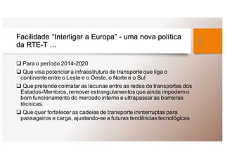 Facilidade “Interligar a Europa” - uma nova política
da RTE-T ...
q Para o período 2014-2020
q Que visa potenciar a infraestrutura de transporte que liga o
continente entre o Leste e o Oeste, o Norte e o Sul
q Que pretende colmatar as lacunas entre as redes de transportes dos
Estados-Membros, remover estrangulamentos que ainda impedem o
bom funcionamento do mercado interno e ultrapassar as barreiras
técnicas.
q Que quer fortalecer as cadeias de transporte ininterruptas para
passageiros e carga, ajustando-se a futuras tendências tecnológicas
3
 