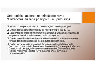 Uma política assente na criação de nove
“Corredores da rede principal”, i.e., percursos ...
q Introduzidos para facilitar a coordenação da rede principal.
q Destinados a apoiar a criaç̧ão da rede principal até 2030.
q Sustentados pelos principais interessados, públicos e privados, ao
longo dos mais importantes eixos de transporte.
q Tendo como finalidade planear e desenvolver a infraestrutura em
função das necessidades e dos recursos disponíveis.
q Cada um dos quais englobará todos os modos de transporte
(rodoviário, ferroviário, fluvial, marítimo e aéreo) e, em particular, as
plataformas de ligação entre os diferentes modos de transporte
(portos marítimos, portos fluviais, aeroportos, terminais
rodoferroviários).
4
 