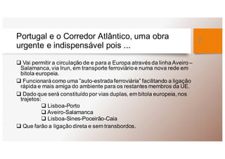 Portugal e o Corredor Atlântico, uma obra
urgente e indispensável pois ...
q Vai permitir a circulação de e para a Europa através da linha Aveiro –
Salamanca, via Irun, em transporte ferroviário e numa nova rede em
bitola europeia.
q Funcionará como uma ”auto-estrada ferroviária” facilitando a ligação
rápida e mais amiga do ambiente para os restantes membros da UE.
q Dado que será constituído por vias duplas, em bitola europeia, nos
trajetos:
q Lisboa-Porto
q Aveiro-Salamanca
q Lisboa-Sines-Poceirão-Caia
q Que farão a ligação direta e sem transbordos.
7
 