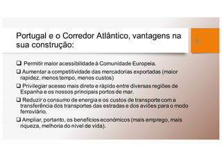 Portugal e o Corredor Atlântico, vantagens na
sua construção:
q Permitir maior acessibilidade à Comunidade Europeia.
q Aumentar a competitividade das mercadorias exportadas (maior
rapidez, menos tempo, menos custos)
q Privilegiar acesso mais direto e rápido entre diversas regiões de
Espanha e os nossos principais portos de mar.
q Reduzir o consumo de energia e os custos de transporte com a
transferência dos transportes das estradas e dos aviões para o modo
ferroviário.
q Ampliar, portanto, os benefícios económicos (mais emprego, mais
riqueza, melhoria do nível de vida).
8
 