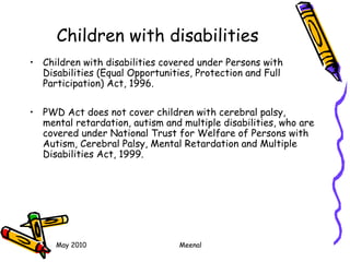 May 2010 Meenal
Children with disabilities
• Children with disabilities covered under Persons with
Disabilities (Equal Opportunities, Protection and Full
Participation) Act, 1996.
• PWD Act does not cover children with cerebral palsy,
mental retardation, autism and multiple disabilities, who are
covered under National Trust for Welfare of Persons with
Autism, Cerebral Palsy, Mental Retardation and Multiple
Disabilities Act, 1999.
 