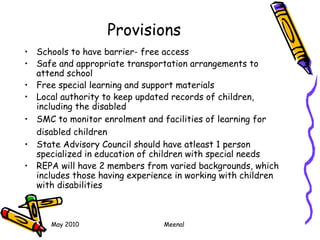 May 2010 Meenal
Provisions
• Schools to have barrier- free access
• Safe and appropriate transportation arrangements to
attend school
• Free special learning and support materials
• Local authority to keep updated records of children,
including the disabled
• SMC to monitor enrolment and facilities of learning for
disabled children
• State Advisory Council should have atleast 1 person
specialized in education of children with special needs
• REPA will have 2 members from varied backgrounds, which
includes those having experience in working with children
with disabilities
 
