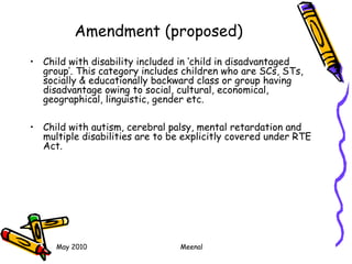 May 2010 Meenal
Amendment (proposed)
• Child with disability included in ‘child in disadvantaged
group’. This category includes children who are SCs, STs,
socially & educationally backward class or group having
disadvantage owing to social, cultural, economical,
geographical, linguistic, gender etc.
• Child with autism, cerebral palsy, mental retardation and
multiple disabilities are to be explicitly covered under RTE
Act.
 