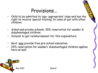 May 2010 Meenal
Provisions…
• Child to be admitted to ‘age- appropriate’ class and has the
right to receive ‘special training’ to come at par with other
children.
• Aided and private schools: 25% reservation for weaker &
disadvantaged children.
• Schools to get reimbursement for this expenditure.
• Govt. may provide free pre-school education.
• 25% reservation for weaker/ disadvantaged children applies
here as well.
 