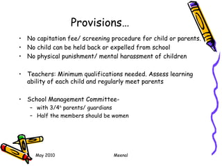 May 2010 Meenal
Provisions…
• No capitation fee/ screening procedure for child or parents.
• No child can be held back or expelled from school
• No physical punishment/ mental harassment of children
• Teachers: Minimum qualifications needed. Assess learning
ability of each child and regularly meet parents
• School Management Committee-
– with 3/4th
parents/ guardians
– Half the members should be women
 