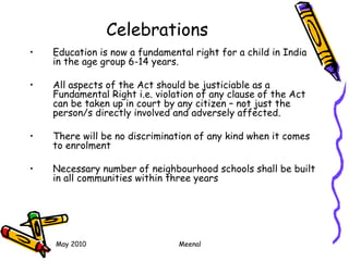 May 2010 Meenal
Celebrations
• Education is now a fundamental right for a child in India
in the age group 6-14 years.
• All aspects of the Act should be justiciable as a
Fundamental Right i.e. violation of any clause of the Act
can be taken up in court by any citizen – not just the
person/s directly involved and adversely affected.
• There will be no discrimination of any kind when it comes
to enrolment
• Necessary number of neighbourhood schools shall be built
in all communities within three years
 