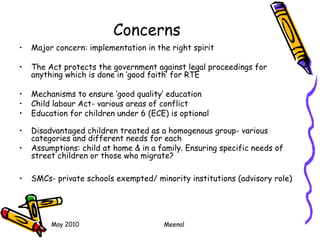 May 2010 Meenal
Concerns
• Major concern: implementation in the right spirit
• The Act protects the government against legal proceedings for
anything which is done in ‘good faith’ for RTE
• Mechanisms to ensure ‘good quality’ education
• Child labour Act- various areas of conflict
• Education for children under 6 (ECE) is optional
• Disadvantaged children treated as a homogenous group- various
categories and different needs for each
• Assumptions: child at home & in a family. Ensuring specific needs of
street children or those who migrate?
• SMCs- private schools exempted/ minority institutions (advisory role)
 