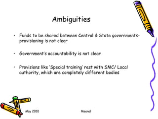 May 2010 Meenal
Ambiguities
• Funds to be shared between Central & State governments-
provisioning is not clear
• Government’s accountability is not clear
• Provisions like ‘Special training’ rest with SMC/ Local
authority, which are completely different bodies
 