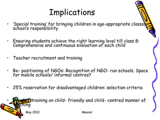 May 2010 Meenal
Implications
• ‘Special training’ for bringing children in age-appropriate classes:
school’s responsibility
• Ensuring students achieve the right learning level till class 8:
Comprehensive and continuous evaluation of each child
• Teacher recruitment and training
• Re- positioning of NGOs: Recognition of NGO- run schools. Space
for mobile schools/ informal centres?
• 25% reservation for disadvantaged children: selection criteria
• Teacher training on child- friendly and child- centred manner of
teaching
 
