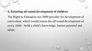6. Ensuring all round development of children
The Right to Education Act 2009 provides for development of
curriculum, which would ensure the all-round development of
every child - build a child’s knowledge, human potential and
talent.
 