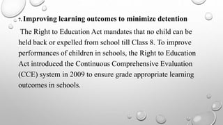 7. Improving learning outcomes to minimize detention
The Right to Education Act mandates that no child can be
held back or expelled from school till Class 8. To improve
performances of children in schools, the Right to Education
Act introduced the Continuous Comprehensive Evaluation
(CCE) system in 2009 to ensure grade appropriate learning
outcomes in schools.
 