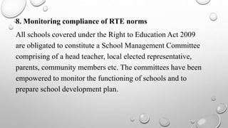 8. Monitoring compliance of RTE norms
All schools covered under the Right to Education Act 2009
are obligated to constitute a School Management Committee
comprising of a head teacher, local elected representative,
parents, community members etc. The committees have been
empowered to monitor the functioning of schools and to
prepare school development plan.
 
