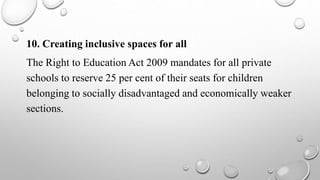10. Creating inclusive spaces for all
The Right to Education Act 2009 mandates for all private
schools to reserve 25 per cent of their seats for children
belonging to socially disadvantaged and economically weaker
sections.
 