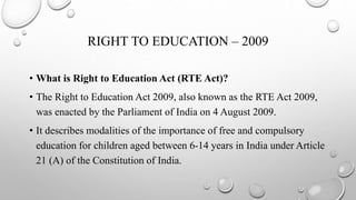 RIGHT TO EDUCATION – 2009
• What is Right to Education Act (RTE Act)?
• The Right to Education Act 2009, also known as the RTE Act 2009,
was enacted by the Parliament of India on 4 August 2009.
• It describes modalities of the importance of free and compulsory
education for children aged between 6-14 years in India under Article
21 (A) of the Constitution of India.
 